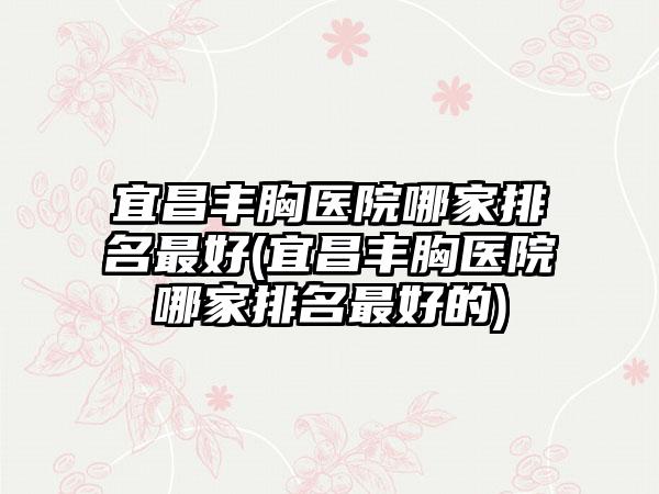 宜昌丰胸医院哪家排名较好(宜昌丰胸医院哪家排名较好的)