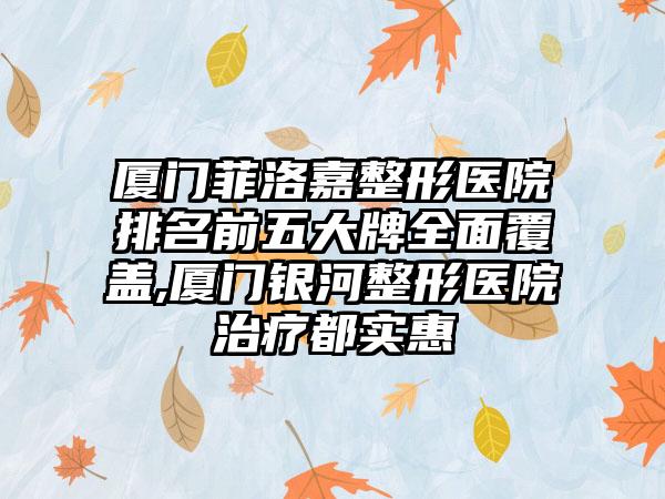 厦门菲洛嘉整形医院排名前五大牌多面覆盖,厦门银河整形医院治疗都实惠