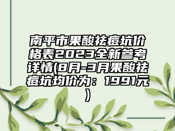 南平市果酸祛痘坑价格表2023全新参考详情(8月-3月果酸祛痘坑均价为：1991元)