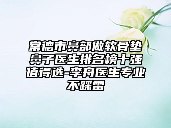 常德市鼻部做软骨垫鼻子医生排名榜十强值得选-李舟医生正规不踩雷