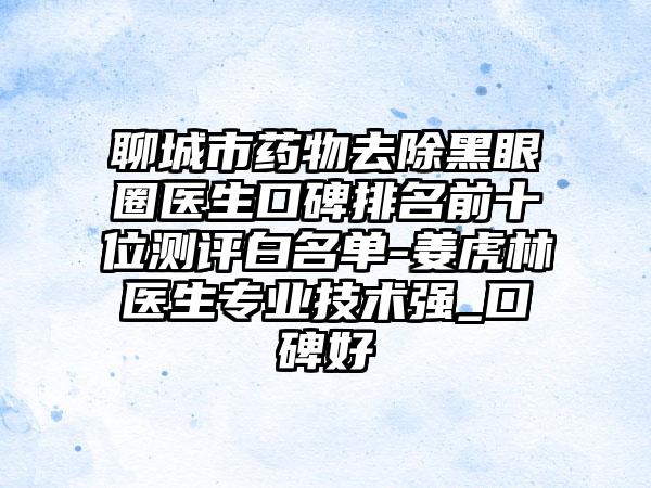 聊城市药物去除黑眼圈医生口碑排名前十位测评白名单-姜虎林医生正规技术强_口碑好