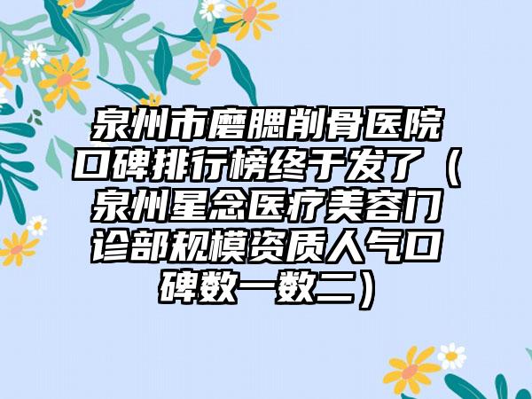 泉州市磨腮削骨医院口碑排行榜终于发了（泉州星念医疗美容门诊部规模资质人气口碑数一数二）