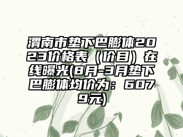 渭南市垫下巴膨体2023价格表（价目）在线曝光(8月-3月垫下巴膨体均价为：6079元)