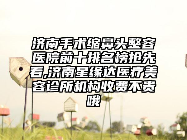 济南手术缩鼻头整容医院前十排名榜抢先看,济南星缘达医疗美容诊所机构收费不贵哦