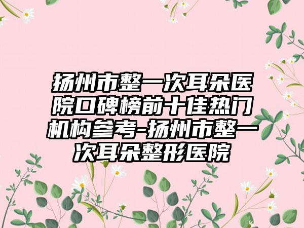 扬州市整一次耳朵医院口碑榜前十佳热门机构参考-扬州市整一次耳朵整形医院