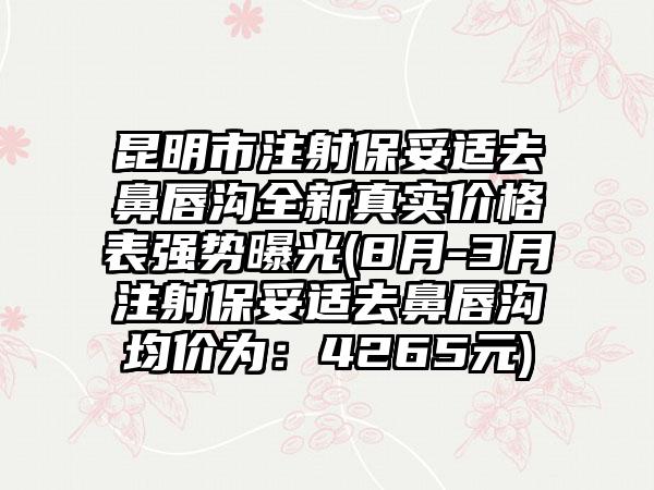 昆明市注射保妥适去鼻唇沟全新真实价格表强势曝光(8月-3月注射保妥适去鼻唇沟均价为：4265元)