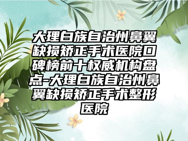 大理白族自治州鼻翼缺损矫正手术医院口碑榜前十权威机构盘点-大理白族自治州鼻翼缺损矫正手术整形医院