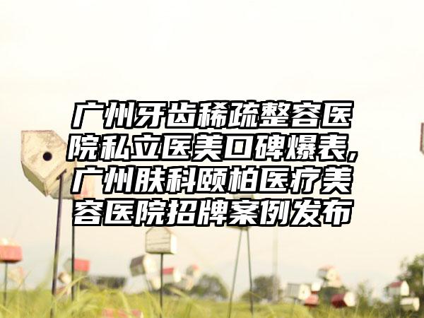 广州牙齿稀疏整容医院私立医美口碑爆表,广州肤科颐柏医疗美容医院招牌实例发布