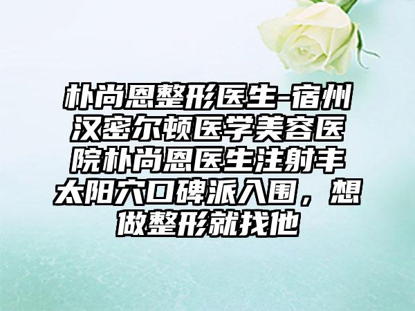 朴尚恩整形医生-宿州汉密尔顿医学美容医院朴尚恩医生注射丰太阳穴口碑派入围，想做整形就找他