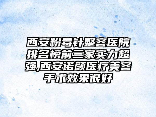 西安粉毒针整容医院排名榜前三家实力超强,西安诺颜医疗美容手术成果良好