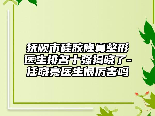 抚顺市硅胶七元医生排名十强揭晓了-任晓亮医生很厉害吗