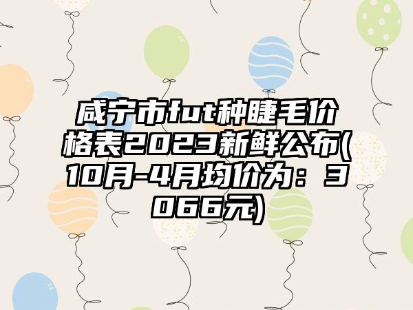 咸宁市fut种睫毛价格表2023新鲜公布(10月-4月均价为：3066元)