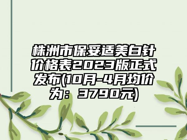 株洲市保妥适美白针价格表2023版正式发布(10月-4月均价为：3790元)