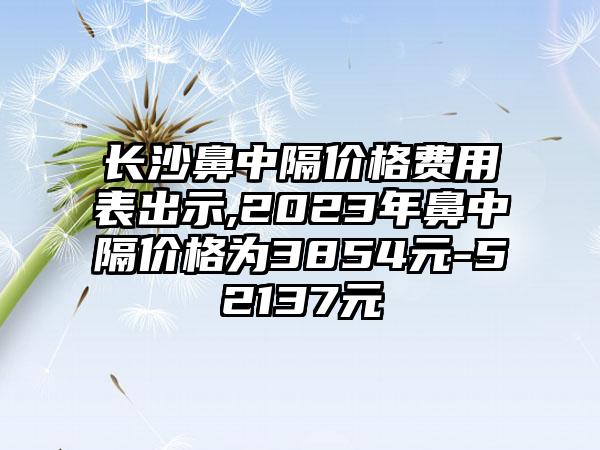 长沙鼻中隔价格费用表出示,2023年鼻中隔价格为3854元-52137元