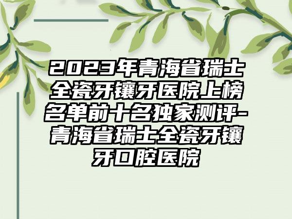 2023年青海省瑞士全瓷牙镶牙医院上榜名单前十名特殊测评-青海省瑞士全瓷牙镶牙口腔医院