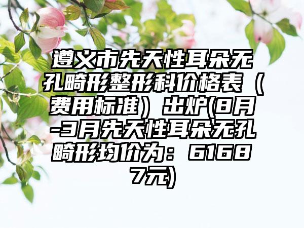 遵义市先天性耳朵无孔畸形整形科价格表（费用标准）出炉(8月-3月先天性耳朵无孔畸形均价为：61687元)