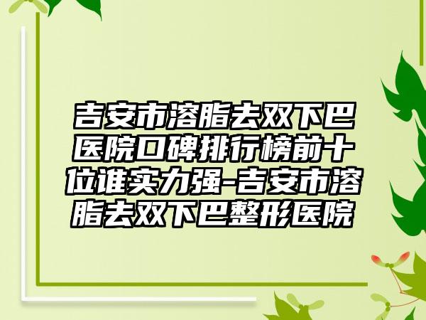 吉安市溶脂去双下巴医院口碑排行榜前十位谁实力强-吉安市溶脂去双下巴整形医院