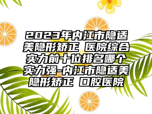 2023年内江市隐适美隐形矫正 医院综合实力前十位排名哪个实力强-内江市隐适美隐形矫正 口腔医院