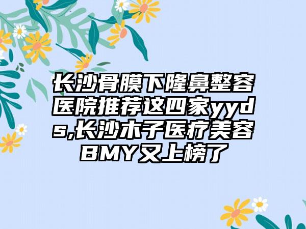 长沙骨膜下隆鼻整容医院推荐这四家yyds,长沙木子医疗美容BMY又上榜了