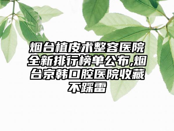 烟台植皮术整容医院全新排行榜单公布,烟台京韩口腔医院收藏不踩雷