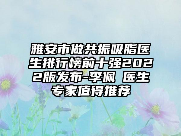 雅安市做共振吸脂医生排行榜前十强2022版发布-李佩紜医生骨干医生值得推荐