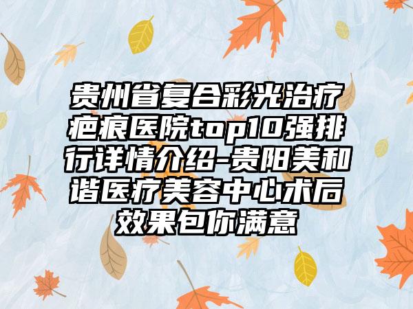 贵州省复合彩光治疗疤痕医院top10强排行详情介绍-贵阳美和谐医疗美容中心术后成果包你满意