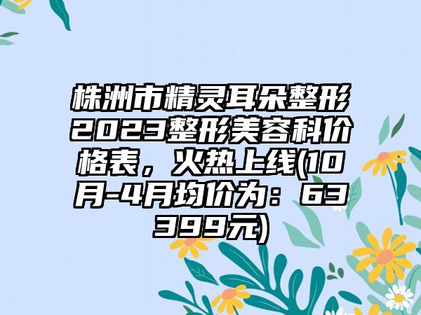 株洲市精灵耳朵整形2023整形美容科价格表，火热上线(10月-4月均价为：63399元)