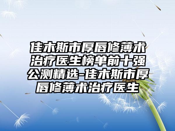 佳木斯市厚唇修薄术治疗医生榜单前十强公测精选-佳木斯市厚唇修薄术治疗医生