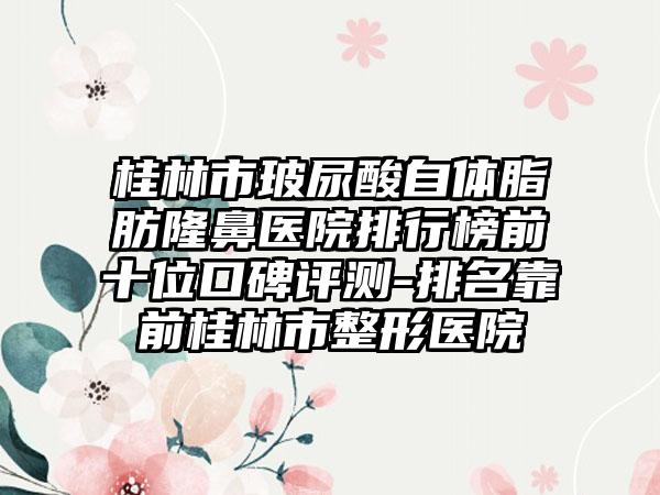 桂林市玻尿酸自体脂肪隆鼻医院排行榜前十位口碑评测-排名靠前桂林市整形医院