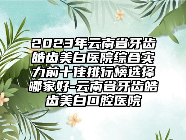 2023年云南省牙齿皓齿美白医院综合实力前十佳排行榜选择哪家好-云南省牙齿皓齿美白口腔医院