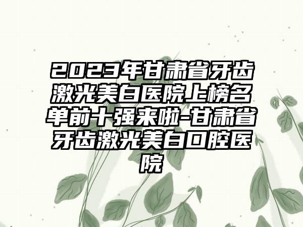 2023年甘肃省牙齿激光美白医院上榜名单前十强来啦-甘肃省牙齿激光美白口腔医院