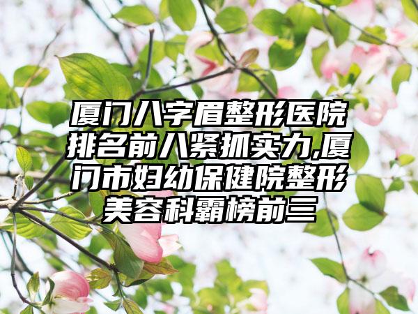 厦门八字眉整形医院排名前八紧抓实力,厦门市妇幼保健院整形美容科霸榜前三