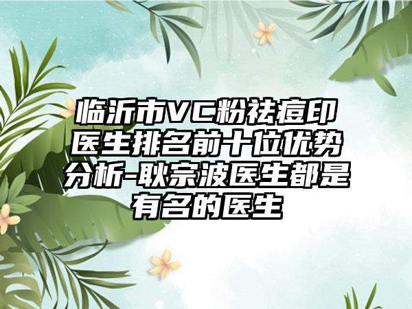 临沂市VC粉祛痘印医生排名前十位优势分析-耿宗波医生都是有名的医生