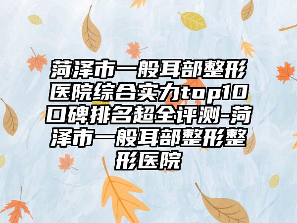 菏泽市一般耳部整形医院综合实力top10口碑排名超全评测-菏泽市一般耳部整形整形医院