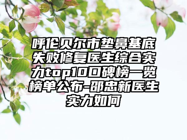 呼伦贝尔市垫鼻基底失败修复医生综合实力top10口碑榜一览榜单公布-邵忠新医生实力如何