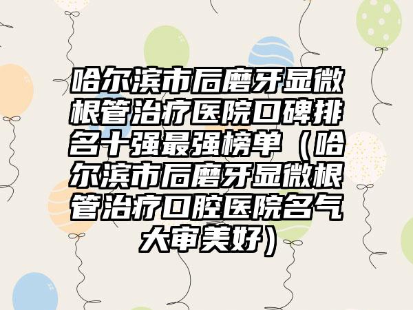 哈尔滨市后磨牙显微根管治疗医院口碑排名十强非常强榜单（哈尔滨市后磨牙显微根管治疗口腔医院名气大审美好）