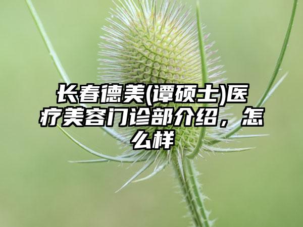 长春德美(谭硕士)医疗美容门诊部介绍，怎么样