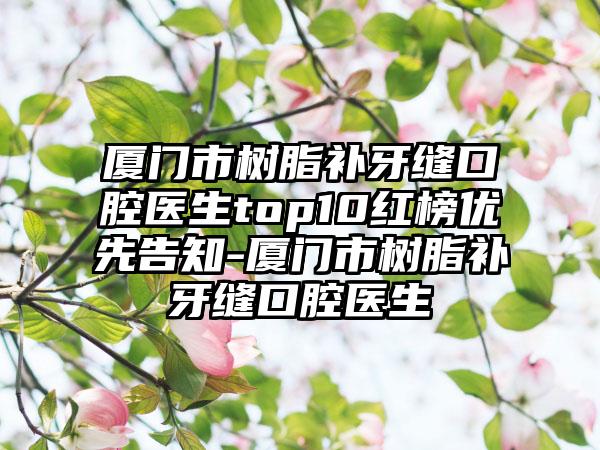 厦门市树脂补牙缝口腔医生top10红榜优先告知-厦门市树脂补牙缝口腔医生