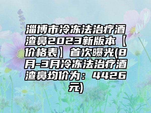 淄博市冷冻法治疗酒渣鼻2023新版本【价格表】首次曝光(8月-3月冷冻法治疗酒渣鼻均价为：4426元)