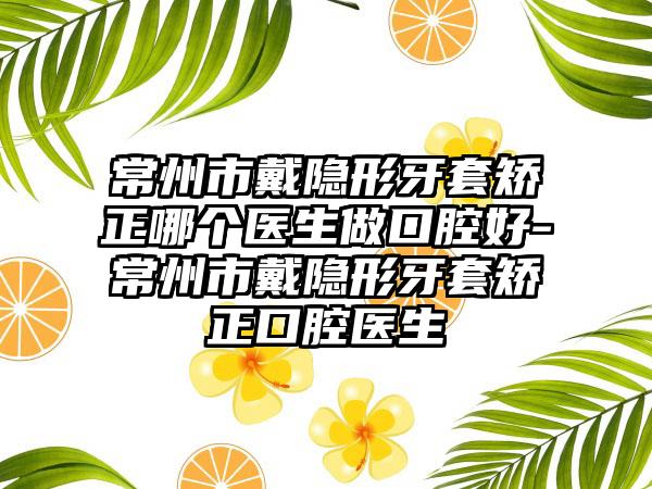 常州市戴隐形牙套矫正哪个医生做口腔好-常州市戴隐形牙套矫正口腔医生