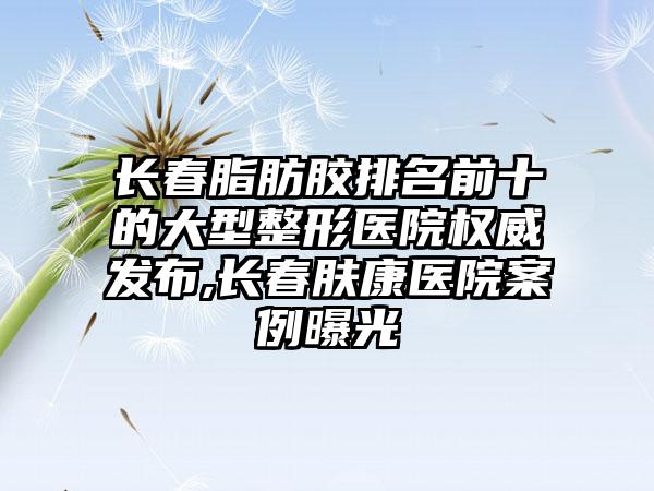 长春脂肪胶排名前十的大型整形医院权威发布,长春肤康医院实例曝光