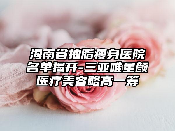 海南省抽脂瘦身医院名单揭开-三亚唯星颜医疗美容略高一筹