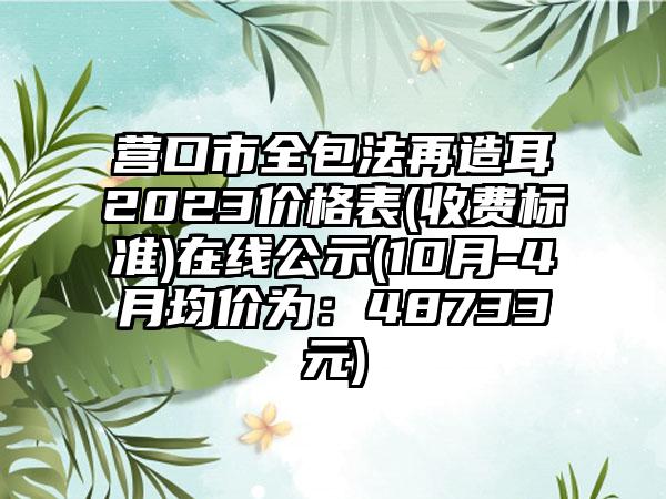 营口市全包法再造耳2023价格表(收费标准)在线公示(10月-4月均价为：48733元)