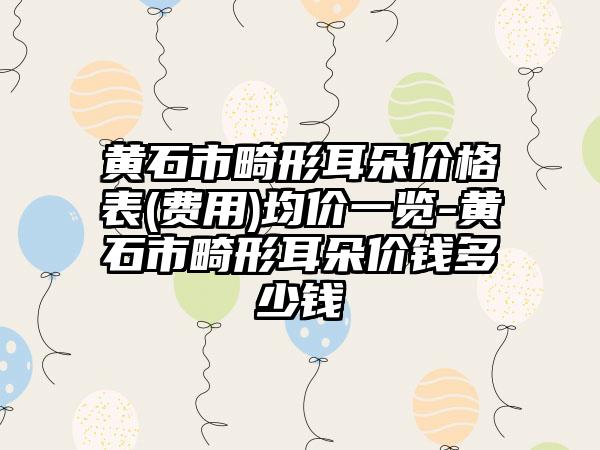 黄石市畸形耳朵价格表(费用)均价一览-黄石市畸形耳朵价钱多少钱