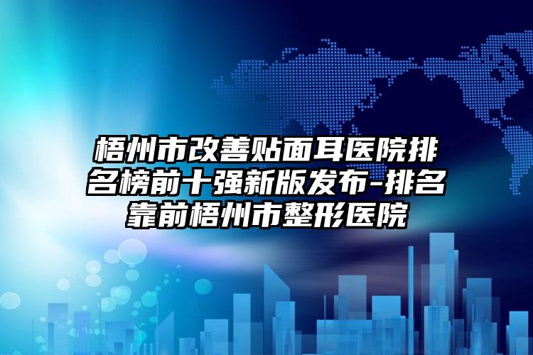 梧州市改善贴面耳医院排名榜前十强新版发布-排名靠前梧州市整形医院