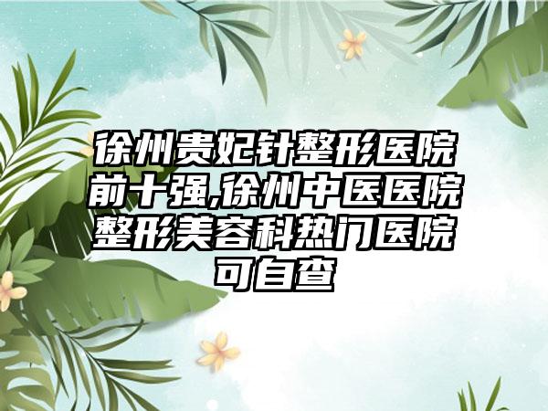 徐州贵妃针整形医院前十强,徐州中医医院整形美容科热门医院可自查