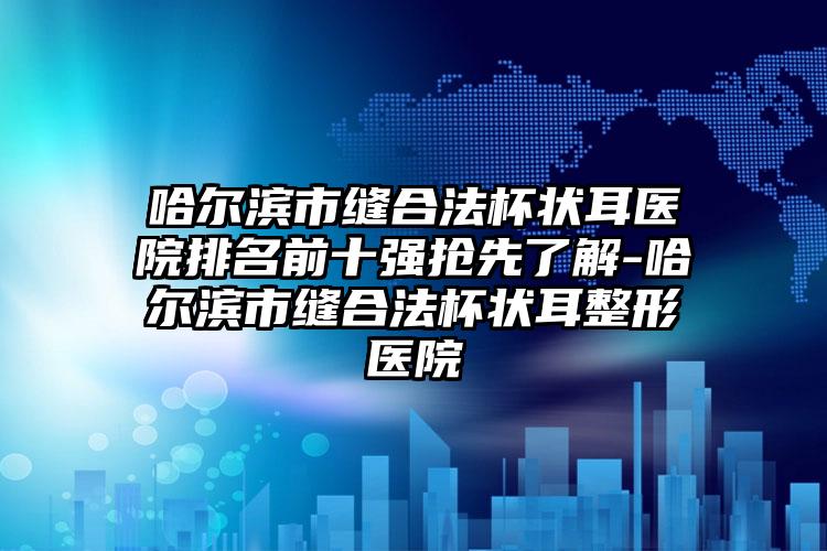 哈尔滨市缝合法杯状耳医院排名前十强抢先了解-哈尔滨市缝合法杯状耳整形医院