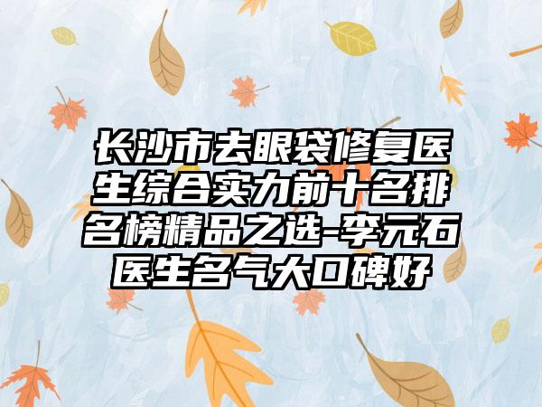 长沙市去眼袋修复医生综合实力前十名排名榜精品之选-李元石医生名气大口碑好