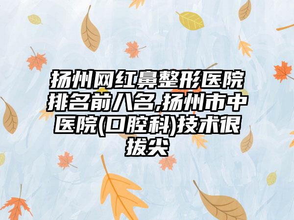 扬州网红鼻整形医院排名前八名,扬州市中医院(口腔科)技术很拔尖