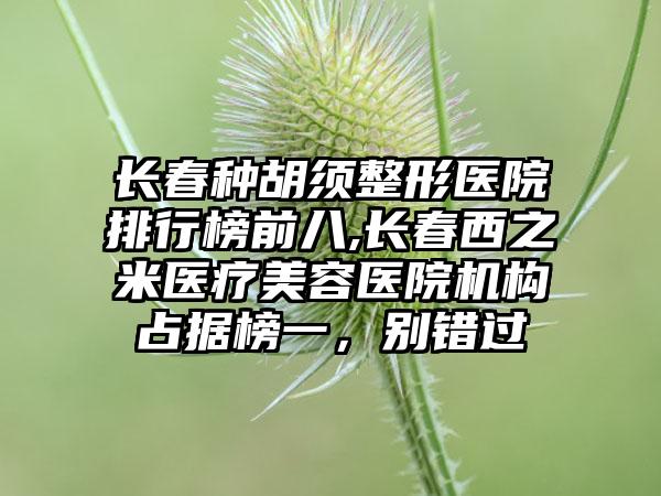 长春种胡须整形医院排行榜前八,长春西之米医疗美容医院机构占据榜一，别错过